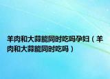 羊肉和大蒜能同时吃吗孕妇（羊肉和大蒜能同时吃吗）