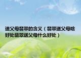 送父母翡翠的含义（翡翠送父母啥好处翡翠送父母什么好处）