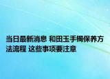 当日最新消息 和田玉手镯保养方法流程 这些事项要注意