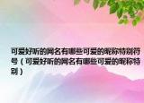 可爱好听的网名有哪些可爱的昵称特别符号（可爱好听的网名有哪些可爱的昵称特别）