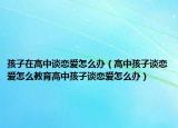 孩子在高中谈恋爱怎么办（高中孩子谈恋爱怎么教育高中孩子谈恋爱怎么办）