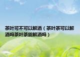 茶叶可不可以解酒（茶叶茶可以解酒吗茶叶茶能解酒吗）