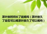茶叶放时间长了能喝吗（茶叶放久了是否可以喝茶叶放久了可以喝吗）