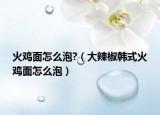 火鸡面怎么泡?（大辣椒韩式火鸡面怎么泡）