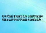 儿子沉迷日本动漫怎么办（孩子沉迷日本动漫怎么开导孩子沉迷日本动漫怎么办）