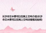 长沙市交水费可以在网上交吗介绍(长沙市交水费可以在网上交吗详细情况如何)