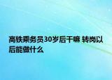 高铁乘务员30岁后干嘛 转岗以后能做什么