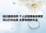 当日最新消息 个人征信报告去哪里可以打印出来 主要有两种方法