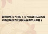 如何避免孩子自私（孩子比较自私该怎么正确引导孩子比较自私霸道怎么教育）