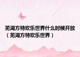芜湖方特欢乐世界什么时候开放（芜湖方特欢乐世界）