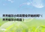 齐齐哈尔小吃街营业开始时间?（齐齐哈尔小吃街）