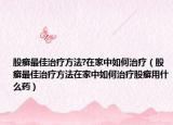 股癣最佳治疗方法?在家中如何治疗（股癣最佳治疗方法在家中如何治疗股癣用什么药）