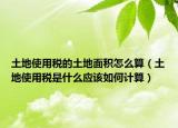土地使用税的土地面积怎么算（土地使用税是什么应该如何计算）