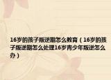 16岁的孩子叛逆期怎么教育（16岁的孩子叛逆期怎么处理16岁青少年叛逆怎么办）