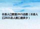 长春人口数量2021总数（长春人口2021总人数口是多少）