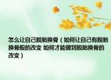 怎么让自己脱胎换骨（如何让自己有脱胎换骨般的改变 如何才能做到脱胎换骨的改变）