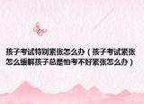 孩子考试特别紧张怎么办（孩子考试紧张怎么缓解孩子总是怕考不好紧张怎么办）