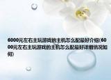 6000元左右主玩游戏的主机怎么配最好介绍(6000元左右主玩游戏的主机怎么配最好详细情况如何)