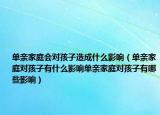 单亲家庭会对孩子造成什么影响（单亲家庭对孩子有什么影响单亲家庭对孩子有哪些影响）