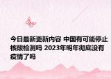 今日最新更新内容 中国有可能停止核酸检测吗 2023年明年彻底没有疫情了吗