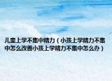 儿童上学不集中精力（小孩上学精力不集中怎么改善小孩上学精力不集中怎么办）