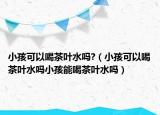 小孩可以喝茶叶水吗?（小孩可以喝茶叶水吗小孩能喝茶叶水吗）