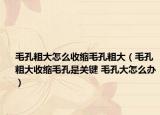 毛孔粗大怎么收缩毛孔粗大（毛孔粗大收缩毛孔是关键 毛孔大怎么办）