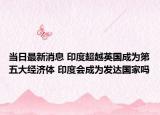当日最新消息 印度超越英国成为第五大经济体 印度会成为发达国家吗