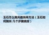 玉石怎么抛光最简单方法（玉石如何抛光 几个步骤搞定）