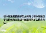 初中叛逆期的孩子怎么教育（初中叛逆孩子如何教育方法初中叛逆孩子怎么教育方法）
