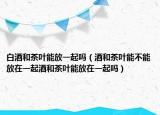 白酒和茶叶能放一起吗（酒和茶叶能不能放在一起酒和茶叶能放在一起吗）