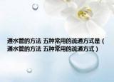 通水管的方法 五种常用的疏通方式是（通水管的方法 五种常用的疏通方式）