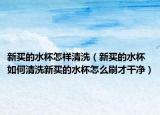 新买的水杯怎样清洗（新买的水杯如何清洗新买的水杯怎么刷才干净）