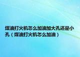煤油打火机怎么加油加大孔还是小孔（煤油打火机怎么加油）