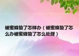 被蜜蜂蛰了怎样办（被蜜蜂蛰了怎么办被蜜蜂蛰了怎么处理）