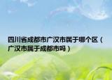 四川省成都市广汉市属于哪个区（广汉市属于成都市吗）