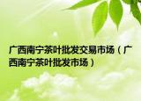 广西南宁茶叶批发交易市场（广西南宁茶叶批发市场）