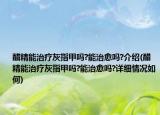 醋精能治疗灰指甲吗?能治愈吗?介绍(醋精能治疗灰指甲吗?能治愈吗?详细情况如何)