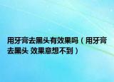 用牙膏去黑头有效果吗（用牙膏去黑头 效果意想不到）