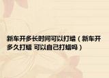 新车开多长时间可以打蜡（新车开多久打蜡 可以自己打蜡吗）