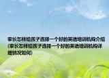 家长怎样给孩子选择一个好的英语培训机构介绍(家长怎样给孩子选择一个好的英语培训机构详细情况如何)