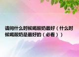 请问什么时候喝酸奶最好（什么时候喝酸奶是最好的（必看））