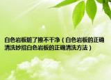 白色岩板脏了擦不干净（白色岩板的正确清洗妙招白色岩板的正确清洗方法）