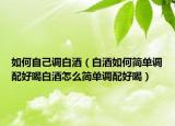 如何自己调白酒（白酒如何简单调配好喝白酒怎么简单调配好喝）