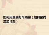 如何用滴滴打车预约（如何预约滴滴打车）
