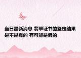 当日最新消息 翡翠证书的鉴定结果是不是真的 有可能是假的