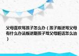 父母喜欢骂孩子怎么办（孩子叛逆骂父母有什么办法叛逆期孩子骂父母脏话怎么治）
