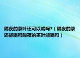 隔夜的茶叶还可以喝吗?（隔夜的茶还能喝吗隔夜的茶叶能喝吗）