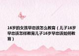 16岁的女孩早恋该怎么教育（儿子16岁早恋该怎样教育儿子16岁早恋该如何教育）