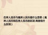在岸人民币与离岸人民币是什么意思（离岸人民币和在岸人民币的区别 两者有什么区别）